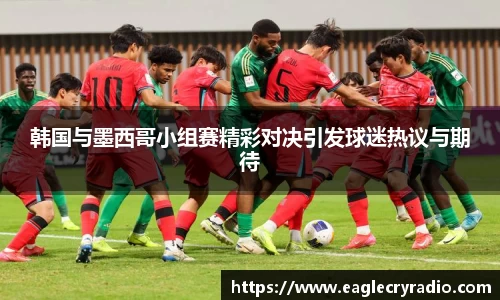 韩国与墨西哥小组赛精彩对决引发球迷热议与期待