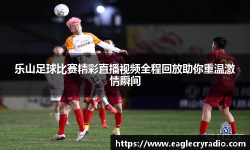 乐山足球比赛精彩直播视频全程回放助你重温激情瞬间
